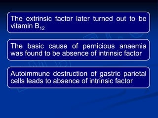 The extrinsic factor later turned out to be
vitamin B12
The basic cause of pernicious anaemia
was found to be absence of intrinsic factor
Autoimmune destruction of gastric parietal
cells leads to absence of intrinsic factor
 