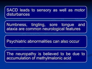 SACD leads to sensory as well as motor
disturbances
Numbness, tingling, sore tongue and
ataxia are common neurological features
Psychiatric abnormalities can also occur
The neuropathy is believed to be due to
accumulation of methylmalonic acid
 