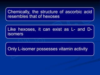 Chemically, the structure of ascorbic acid
resembles that of hexoses
Like hexoses, it can exist as L- and D-
isomers
Only L-isomer possesses vitamin activity
 