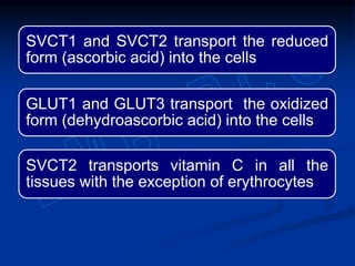 SVCT1 and SVCT2 transport the reduced
form (ascorbic acid) into the cells
GLUT1 and GLUT3 transport the oxidized
form (dehydroascorbic acid) into the cells
SVCT2 transports vitamin C in all the
tissues with the exception of erythrocytes
 