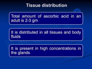 Tissue distribution
Total amount of ascorbic acid in an
adult is 2-3 gm
It is distributed in all tissues and body
fluids
It is present in high concentrations in
the glands
 