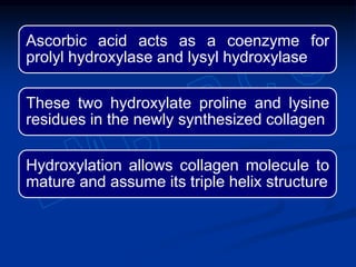 Ascorbic acid acts as a coenzyme for
prolyl hydroxylase and lysyl hydroxylase
These two hydroxylate proline and lysine
residues in the newly synthesized collagen
Hydroxylation allows collagen molecule to
mature and assume its triple helix structure
 