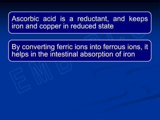 Ascorbic acid is a reductant, and keeps
iron and copper in reduced state
By converting ferric ions into ferrous ions, it
helps in the intestinal absorption of iron
 