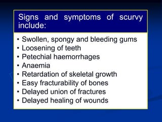 Signs and symptoms of scurvy
include:
• Swollen, spongy and bleeding gums
• Loosening of teeth
• Petechial haemorrhages
• Anaemia
• Retardation of skeletal growth
• Easy fracturability of bones
• Delayed union of fractures
• Delayed healing of wounds
 