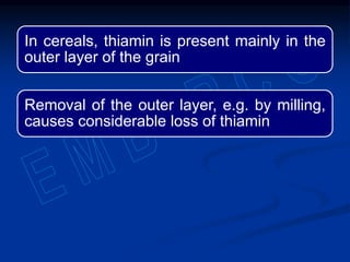 In cereals, thiamin is present mainly in the
outer layer of the grain
Removal of the outer layer, e.g. by milling,
causes considerable loss of thiamin
 