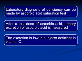 Laboratory diagnosis of deficiency can be
made by ascorbic acid saturation test
After a test dose of ascorbic acid, urinary
excretion of ascorbic acid is measured
The excretion is low in subjects deficient in
vitamin C
 
