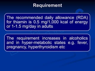 The recommended daily allowance (RDA)
for thiamin is 0.5 mg/1,000 kcal of energy
or 1-1.5 mg/day in adults
The requirement increases in alcoholics
and in hyper-metabolic states e.g. fever,
pregnancy, hyperthyroidism etc
Requirement
 