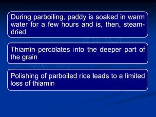 During parboiling, paddy is soaked in warm
water for a few hours and is, then, steam-
dried
Thiamin percolates into the deeper part of
the grain
Polishing of parboiled rice leads to a limited
loss of thiamin
 