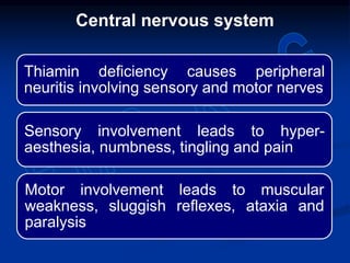 Thiamin deficiency causes peripheral
neuritis involving sensory and motor nerves
Sensory involvement leads to hyper-
aesthesia, numbness, tingling and pain
Motor involvement leads to muscular
weakness, sluggish reflexes, ataxia and
paralysis
Central nervous system
 