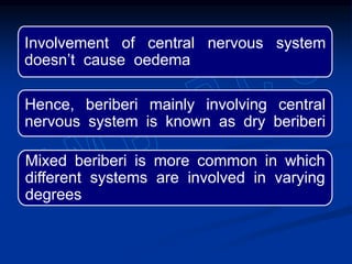 Involvement of central nervous system
doesn’t cause oedema
Hence, beriberi mainly involving central
nervous system is known as dry beriberi
Mixed beriberi is more common in which
different systems are involved in varying
degrees
 