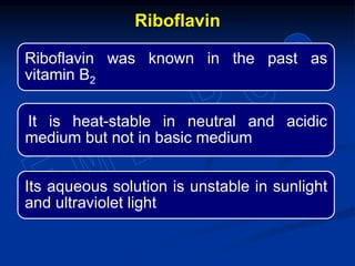 Riboflavin was known in the past as
vitamin B2
It is heat-stable in neutral and acidic
medium but not in basic medium
Its aqueous solution is unstable in sunlight
and ultraviolet light
Riboflavin
 