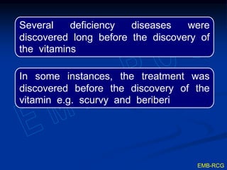 Several deficiency diseases were
discovered long before the discovery of
the vitamins
In some instances, the treatment was
discovered before the discovery of the
vitamin e.g. scurvy and beriberi
EMB-RCG
 