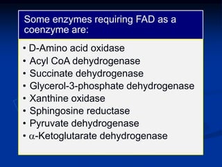 Some enzymes requiring FAD as a
coenzyme are:
• D-Amino acid oxidase
• Acyl CoA dehydrogenase
• Succinate dehydrogenase
• Glycerol-3-phosphate dehydrogenase
• Xanthine oxidase
• Sphingosine reductase
• Pyruvate dehydrogenase
• a-Ketoglutarate dehydrogenase
 