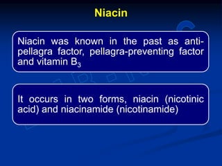 Niacin was known in the past as anti-
pellagra factor, pellagra-preventing factor
and vitamin B3
It occurs in two forms, niacin (nicotinic
acid) and niacinamide (nicotinamide)
Niacin
 