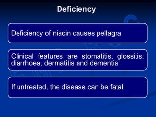 Deficiency of niacin causes pellagra
Clinical features are stomatitis, glossitis,
diarrhoea, dermatitis and dementia
If untreated, the disease can be fatal
Deficiency
 