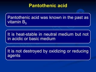 Pantothenic acid was known in the past as
vitamin B5
It is heat-stable in neutral medium but not
in acidic or basic medium
It is not destroyed by oxidizing or reducing
agents
Pantothenic acid
 