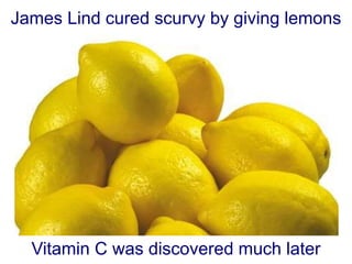 James Lind cured scurvy by giving lemons
Vitamin C was discovered much later
 