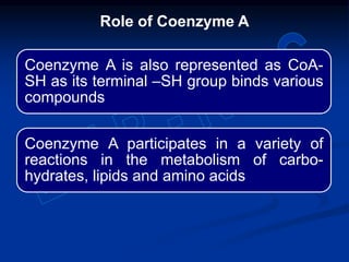 Coenzyme A is also represented as CoA-
SH as its terminal –SH group binds various
compounds
Coenzyme A participates in a variety of
reactions in the metabolism of carbo-
hydrates, lipids and amino acids
Role of Coenzyme A
 