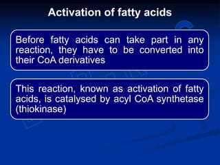 Before fatty acids can take part in any
reaction, they have to be converted into
their CoA derivatives
This reaction, known as activation of fatty
acids, is catalysed by acyl CoA synthetase
(thiokinase)
Activation of fatty acids
 