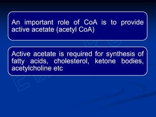 An important role of CoA is to provide
active acetate (acetyl CoA)
Active acetate is required for synthesis of
fatty acids, cholesterol, ketone bodies,
acetylcholine etc
 
