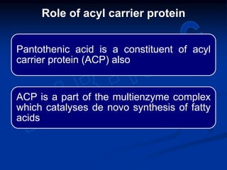 Pantothenic acid is a constituent of acyl
carrier protein (ACP) also
ACP is a part of the multienzyme complex
which catalyses de novo synthesis of fatty
acids
Role of acyl carrier protein
 