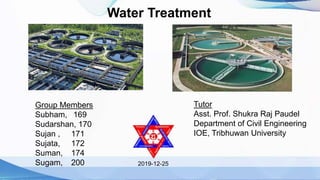Water Treatment
2019-12-25
Group Members
Subham, 169
Sudarshan, 170
Sujan , 171
Sujata, 172
Suman, 174
Sugam, 200
Tutor
Asst. Prof. Shukra Raj Paudel
Department of Civil Engineering
IOE, Tribhuwan University
 