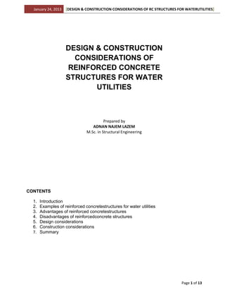 January 24, 2013   [DESIGN & CONSTRUCTION CONSIDERATIONS OF RC STRUCTURES FOR WATERUTILITIES]




                     DESIGN & CONSTRUCTION
                       CONSIDERATIONS OF
                     REINFORCED CONCRETE
                     STRUCTURES FOR WATER
                            UTILITIES



                                         Prepared by
                                  ADNAN NAJEM LAZEM
                               M.Sc. in Structural Engineering




CONTENTS

  1.   Introduction
  2.   Examples of reinforced concretestructures for water utilities
  3.   Advantages of reinforced concretestructures
  4.   Disadvantages of reinforcedconcrete structures
  5.   Design considerations
  6.   Construction considerations
  7.   Summary




                                                                              Page 1 of 13
 