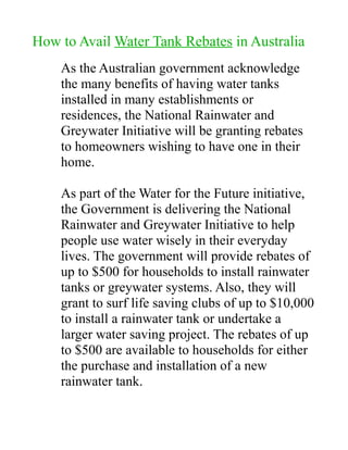 How to Avail Water Tank Rebates in Australia
    As the Australian government acknowledge
    the many benefits of having water tanks
    installed in many establishments or
    residences, the National Rainwater and
    Greywater Initiative will be granting rebates
    to homeowners wishing to have one in their
    home.

    As part of the Water for the Future initiative,
    the Government is delivering the National
    Rainwater and Greywater Initiative to help
    people use water wisely in their everyday
    lives. The government will provide rebates of
    up to $500 for households to install rainwater
    tanks or greywater systems. Also, they will
    grant to surf life saving clubs of up to $10,000
    to install a rainwater tank or undertake a
    larger water saving project. The rebates of up
    to $500 are available to households for either
    the purchase and installation of a new
    rainwater tank.
 
