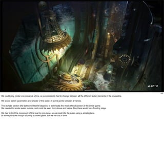 100
We could only render one ocean at a time, so we constantly had to change between all the different water elements in the cruiseship.

We would switch parameters and shader of the water. At some points between 2 frames.

The skylight section (the ballroom tilted 90 degrees) is technically the most difﬁcult section of the whole game.
We needed to render water outside, and could be seen from above and below. Also there would be a ﬂooding stage.

We had to limit the movement of the boat to one plane, so we could clip the water using a simple plane.
At some point we thought of using a curved glass, but we ran out of time.
 