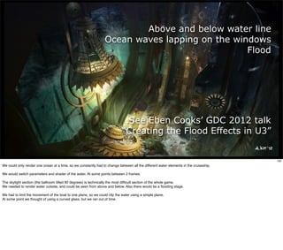 Above and below water line
                                                                 Ocean waves lapping on the windows
                                                                                               Flood




                                                                             See Eben Cooks’ GDC 2012 talk
                                                                            “Creating the Flood Effects in U3”


                                                                                                                                       100
We could only render one ocean at a time, so we constantly had to change between all the different water elements in the cruiseship.

We would switch parameters and shader of the water. At some points between 2 frames.

The skylight section (the ballroom tilted 90 degrees) is technically the most difﬁcult section of the whole game.
We needed to render water outside, and could be seen from above and below. Also there would be a ﬂooding stage.

We had to limit the movement of the boat to one plane, so we could clip the water using a simple plane.
At some point we thought of using a curved glass, but we ran out of time.
 