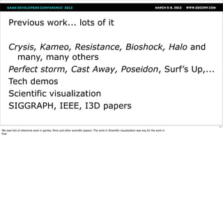 Previous work... lots of it

     Crysis, Kameo, Resistance, Bioshock, Halo and
       many, many others
     Perfect storm, Cast Away, Poseidon, Surf’s Up,...
     Tech demos
     Scientific visualization
     SIGGRAPH, IEEE, I3D papers

                                                                                                                                       11
We saw lots of reference work in games, ﬁlms and other scientiﬁc papers. The work in Scientiﬁc visualization was key for the work in
ﬂow
 