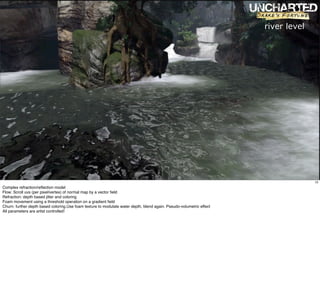 river level




                                                                                                                                    12
Complex refraction/reﬂection model
Flow: Scroll uvs (per pixel/vertex) of normal map by a vector ﬁeld
Refraction: depth based jitter and coloring
Foam movement using a threshold operation on a gradient ﬁeld
Churn: further depth based coloring.Use foam texture to modulate water depth, blend again. Pseudo-volumetric effect
All parameters are artist controlled!
 