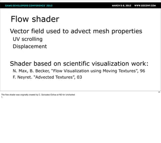 Flow shader
         Vector field used to advect mesh properties
            UV scrolling
            Displacement


         Shader based on scientific visualization work:
            N. Max, B. Becker, “Flow Visualization using Moving Textures”, 96
            F. Neyret. “Advected Textures”, 03


                                                                                 25
The ﬂow shader was originally created by C. Gonzalez-Ochoa at ND for Uncharted
1.
 
