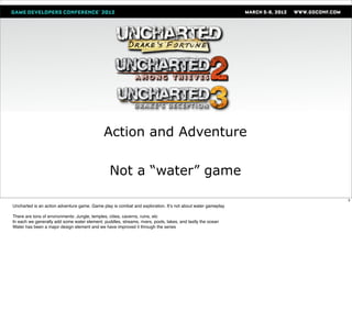 Action and Adventure

                                                 Not a “water” game

                                                                                                            3
Uncharted is an action adventure game. Game play is combat and exploration. Itʼs not about water gameplay

There are tons of environments: Jungle, temples, cities, caverns, ruins, etc
In each we generally add some water element. puddles, streams, rivers, pools, lakes, and lastly the ocean
Water has been a major design element and we have improved it through the series
 