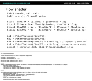 Flow shader
                   half3 result, tx1, tx2;
                   half s = .1; // small value

                   float                     timeInt                      = (g_time) / (interval * 2);
                   float2                    fTime =                      frac(float2(timeInt, timeInt + .5));
                   float2                    flowUV1                      = uv - (flowDir/2) + fTime.x * flowDir.xy;
                   float2                    flowUV2                      = uv - (flowDir/2) + fTime.y * flowDir.xy;

                   tx1 = FetchTexture(flowUV1);
                   tx2 = FetchTexture(flowUV2);
                   tx1 = FetchTexture(flowUV1 + s*tx1.xy); //[optional] Fetch 2nd
                   tx2 = FetchTexture(flowUV2 + s*tx2.xy); //time for extra motion
                   result = lerp(tx1,tx2, abs((2*frac(timeInt))-1);

                                                                                                                                                                                     29
This is the most basic ﬂow shader.

There are many ways to improve it. By adding an offset to where the texture starts:

ﬂoat2 offset1 = ﬂoat2(ﬂoor(timeInt) .1);
ﬂoat2 offset2 = ﬂoat2 (ﬂoor(timeInt + .5) * .1 + .5);

ﬂowUV2 = uv + offset1 - (ﬂowDir/2) + fTime.x * ﬂowDir,xy;
ﬂowUV2 = uv + offset2 - (ﬂowDir/2) + fTime.y * ﬂowDir.xy;

-----------
Offset the uv starting position to minimize distortion. One wants the uv coordinates to have less distortion (that mean their displacement is 0) when the blend is at its maximum.
         ﬂoat timeInt = (g_time) / (interval * 2);
          ﬂoat2 fTime = frac(ﬂoat2(timeInt, timeInt + .5));
          ﬂoat2 ﬂowUV1 = uv - (ﬂowDir/2) + fTime.x * ﬂowDir.xy + .5 * ﬂowDir.xy;
          ﬂoat2 ﬂowUV2 = uv - (ﬂowDir/2) + fTime.y * ﬂowDir.xy + .5 * ﬂowDir.xy;

-----------

You can spread around where the phase changes, this is easy to do if the ﬂow is done on a pixel shader (not on triangles)
      ﬂoat timeInt = (g_time) / (interval * 2);
      ﬂoat offsetPhase = phaseScale * FetchPhaseTexture(u,v); // texture goes from 0..1
       ﬂoat2 fTime = frac(offsetPhase + ﬂoat2(timeInt, timeInt + .5));
      ------------
      You can think on many other ways to use ﬂow.

         Scientiﬁc visualization results can be handy to do cool shader effects.
 