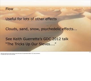 Flow

            Useful for lots of other effects

            Clouds, sand, snow, psychedelic effects...

            See Keith Guerrette’s GDC 2012 talk
            “The Tricks Up Our Sleves....”

                                                                                                       34
We have used ﬂow for sand moving on top of the dunes, the psychedelic effects in U3, cloud movement.
FX artists even use it for ﬁre and trails
 