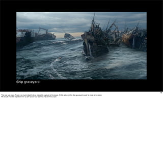 Ship graveyard


                                                                                                                                                        38
This one was crazy. There is so much detail that we needed to capture on the ocean. All the action on the ship graveyard would be close to the water.
We would smoothly transition from a calm ocean to a stormier and stormier ocean
 