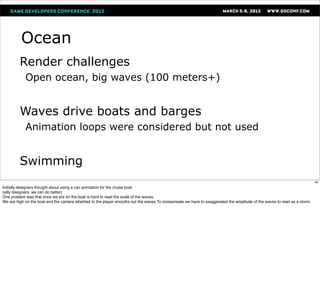 Ocean
         Render challenges
            Open ocean, big waves (100 meters+)


         Waves drive boats and barges
            Animation loops were considered but not used


         Swimming
                                                                                                                                                                          40
Initially designers thought about using a can animation for the cruise boat
(silly designers, we can do better)
One problem was that once we are on the boat is hard to read the scale of the waves.
We are high on the boat and the camera attached to the player smooths out the waves.To compensate we have to exaggerated the amplitude of the waves to read as a storm.
 