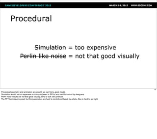 Procedural


                           Simulation = too expensive
                      Perlin like noise = not that good visually




                                                                                                                      42
Procedural geometry and animation are good if we can ﬁnd a good model.
Simulation would be too expensive to compute (even in SPUs) and hard to control by designers
Perlin noise results are not that great visually, tend to look very artiﬁcial
The FFT technique is great, but the parameters are hard to control and tweak by artists. Also is hard to get right.
 