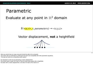 Parametric
         Evaluate at any point in R domain                                                       2



                                       F(<u,v>, t, parameters) → <x,y,z>

                                 Vector displacement, not a heightfield




                                                                                                        43
Since we would have an ocean any point should be able to be computed.
The ocean was not restricted to a ﬁxed grid and had to be compatible with other parametric equations.
This way we could do a compositing wave system

It’s important to note we are generating a vector displacement.
One would need a super ﬁne mesh to have by sharp wave peaks with a heightﬁeld.
Its easier with a vector displacement, one does not need a ﬁne mesh for it.
 