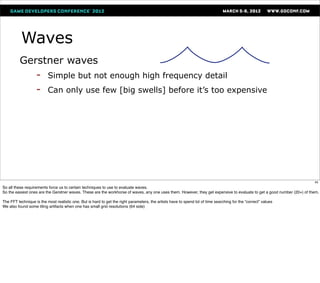 Waves
          Gerstner waves
           - Simple but not enough high frequency detail
           - Can only use few [big swells] before it’s too expensive


               




                                                                                                                                                                         45
So all these requirements force us to certain techniques to use to evaluate waves.
So the easiest ones are the Gerstner waves. These are the workhorse of waves, any one uses them. However, they get expensive to evaluate to get a good number (20+) of them.

The FFT technique is the most realistic one. But is hard to get the right parameters, the artists have to spend lot of time searching for the “correct” values
We also found some tiling artifacts when one has small grid resolutions (64 side)
 