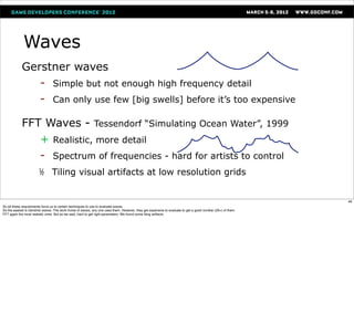 Waves
            Gerstner waves
             - Simple but not enough high frequency detail
             - Can only use few [big swells] before it’s too expensive


            FFT Waves - Tessendorf “Simulating Ocean Water”, 1999
              + Realistic, more detail
              - Spectrum of frequencies - hard for artists to control
                   ½           Tiling visual artifacts at low resolution grids


                                                                                                                                                            46
So all these requirements force us to certain techniques to use to evaluate waves.
So the easiest is Gerstner waves. The work horse of waves, any one uses them. However, they get expensive to evaluate to get a good number (20+) of them.
FFT again the most realistic ones. But as we said, hard to get right parameters. We found some tiling artifacts
 