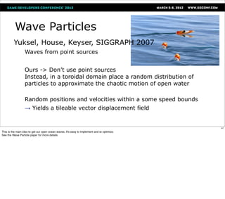 Wave Particles
         Yuksel, House, Keyser, SIGGRAPH 2007
                Waves            from point sources

                                                                                             http://www.cemyuksel.com/research/waveparticles/



                Ours   -> Don’t use point sources
                  Instead, in a toroidal domain place a random distribution of
                  particles to approximate the chaotic motion of open water
               
                Random positions and velocities within a some speed bounds
               →       Yields a tileable vector displacement field


                                                                                                                                                47
This is the main idea to get our open ocean waves. It's easy to implement and to optimize.
See the Wave Particle paper for more details
 