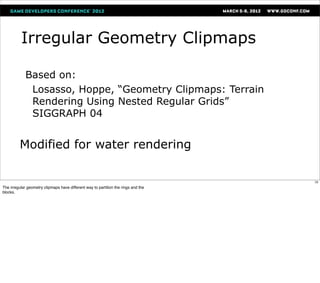Irregular Geometry Clipmaps

             Based on:
              Losasso, Hoppe, “Geometry Clipmaps: Terrain
              Rendering Using Nested Regular Grids”
              SIGGRAPH 04


         Modified for water rendering

                                                                                    70
The irregular geometry clipmaps have different way to partition the rings and the
blocks.
 