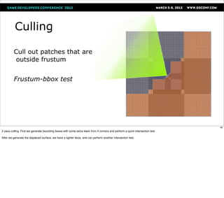 Culling

         Cull out patches that are
          outside frustum


         Frustum-bbox test




                                                                                                                               89
2 pass culling. First we generate bounding boxes with some extra slack from 4 corners and perform a quick intersection test.

After we generate the displaced surface, we have a tighter bbox, and can perform another intersection test.
 