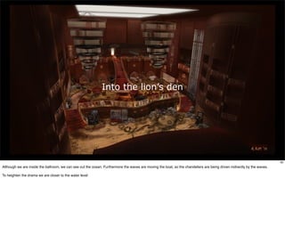 Into the lion’s den




                                                                                                                                                                         92
Although we are inside the ballroom, we can see out the ocean. Furthermore the waves are moving the boat, so the chandeliers are being driven indirectly by the waves.

To heighten the drama we are closer to the water level
 