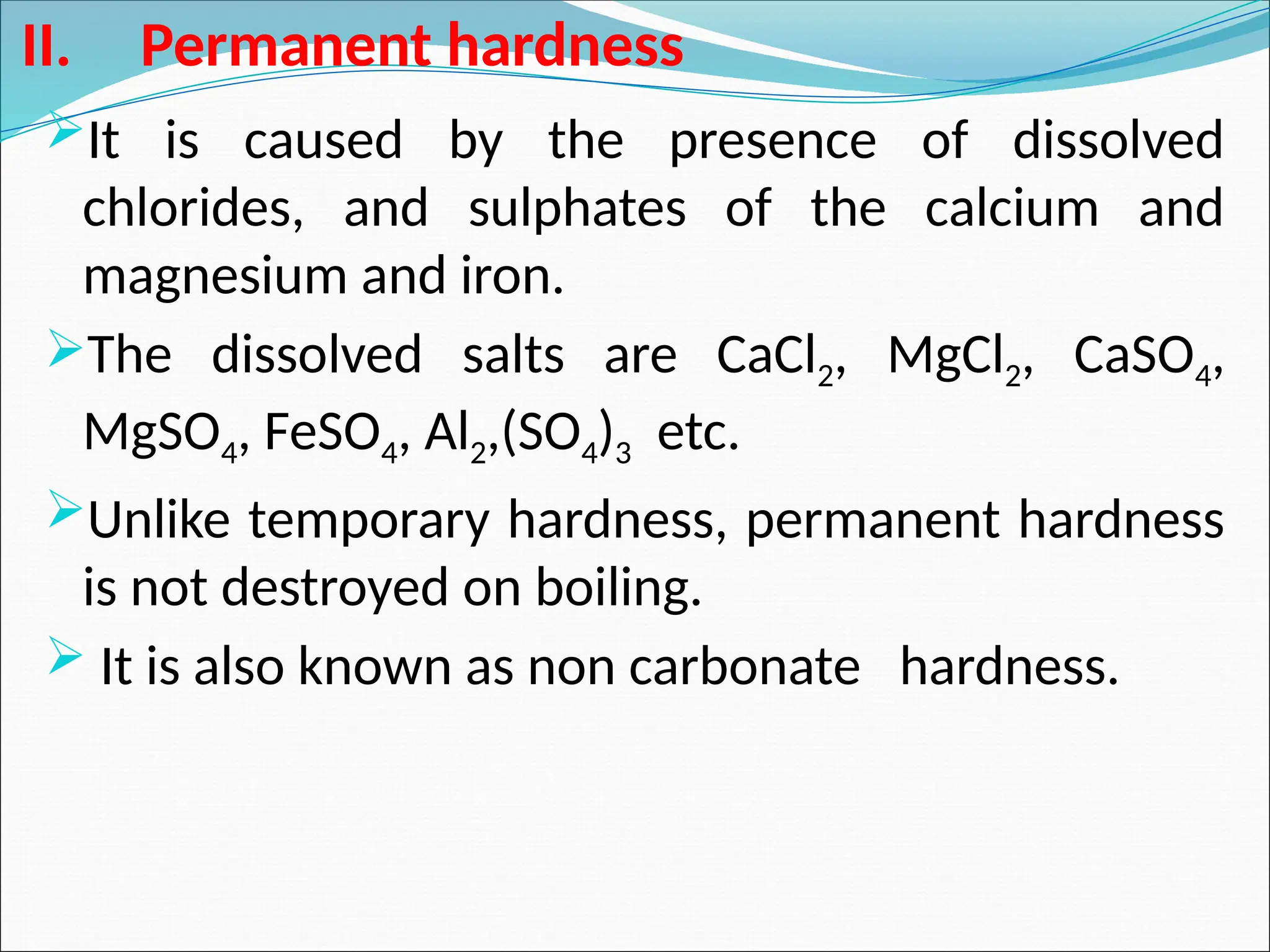 II. Permanent hardness
It is caused by the presence of dissolved
chlorides, and sulphates of the calcium and
magnesium and iron.
The dissolved salts are CaCl2, MgCl2, CaSO4,
MgSO4, FeSO4, Al2,(SO4)3 etc.
Unlike temporary hardness, permanent hardness
is not destroyed on boiling.
 It is also known as non carbonate hardness.
 