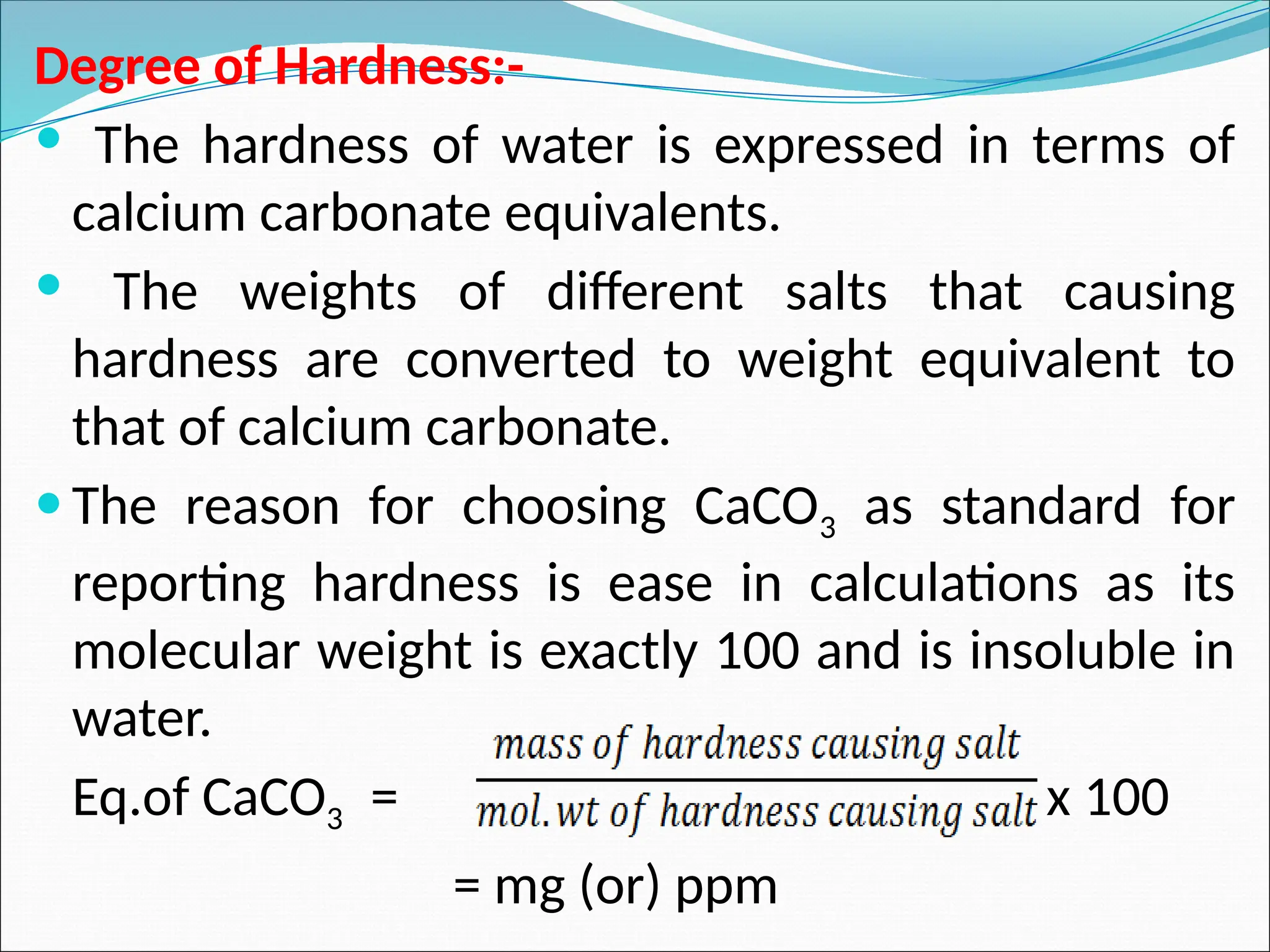 Degree of Hardness:-
 The hardness of water is expressed in terms of
calcium carbonate equivalents.
 The weights of different salts that causing
hardness are converted to weight equivalent to
that of calcium carbonate.
 The reason for choosing CaCO3 as standard for
reporting hardness is ease in calculations as its
molecular weight is exactly 100 and is insoluble in
water.
Eq.of CaCO3 = x 100
= mg (or) ppm
 