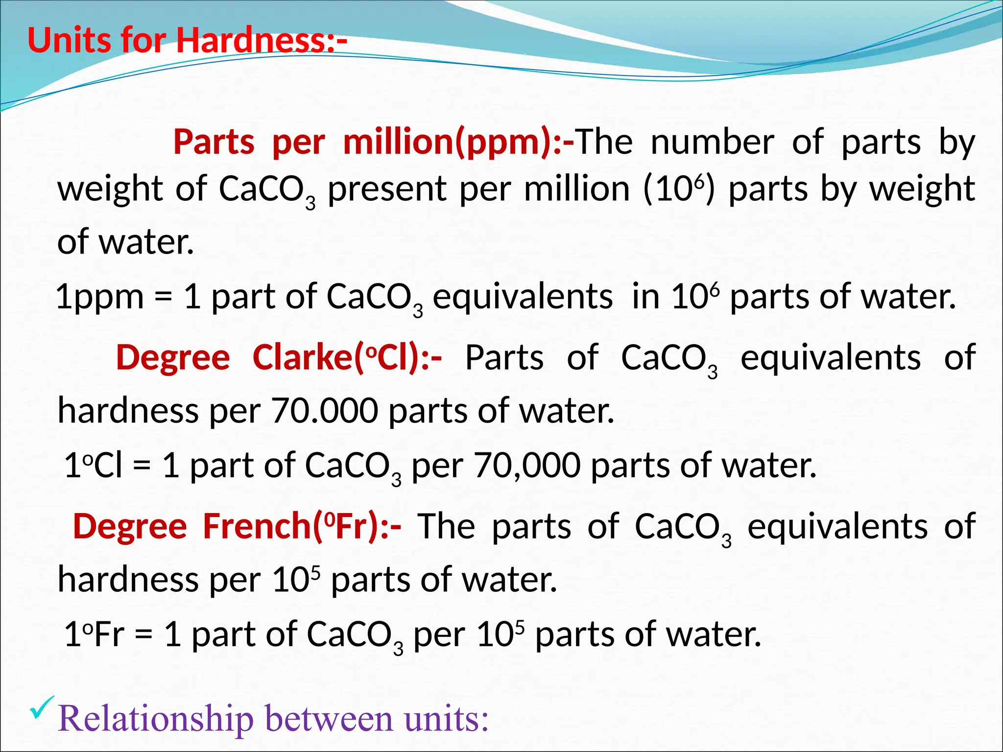 Units for Hardness:-
Parts per million(ppm):-The number of parts by
weight of CaCO3 present per million (106
) parts by weight
of water.
1ppm = 1 part of CaCO3 equivalents in 106
parts of water.
Degree Clarke(o
Cl):- Parts of CaCO3 equivalents of
hardness per 70.000 parts of water.
1o
Cl = 1 part of CaCO3 per 70,000 parts of water.
Degree French(0
Fr):- The parts of CaCO3 equivalents of
hardness per 105
parts of water.
1o
Fr = 1 part of CaCO3 per 105
parts of water.
Relationship between units:
 