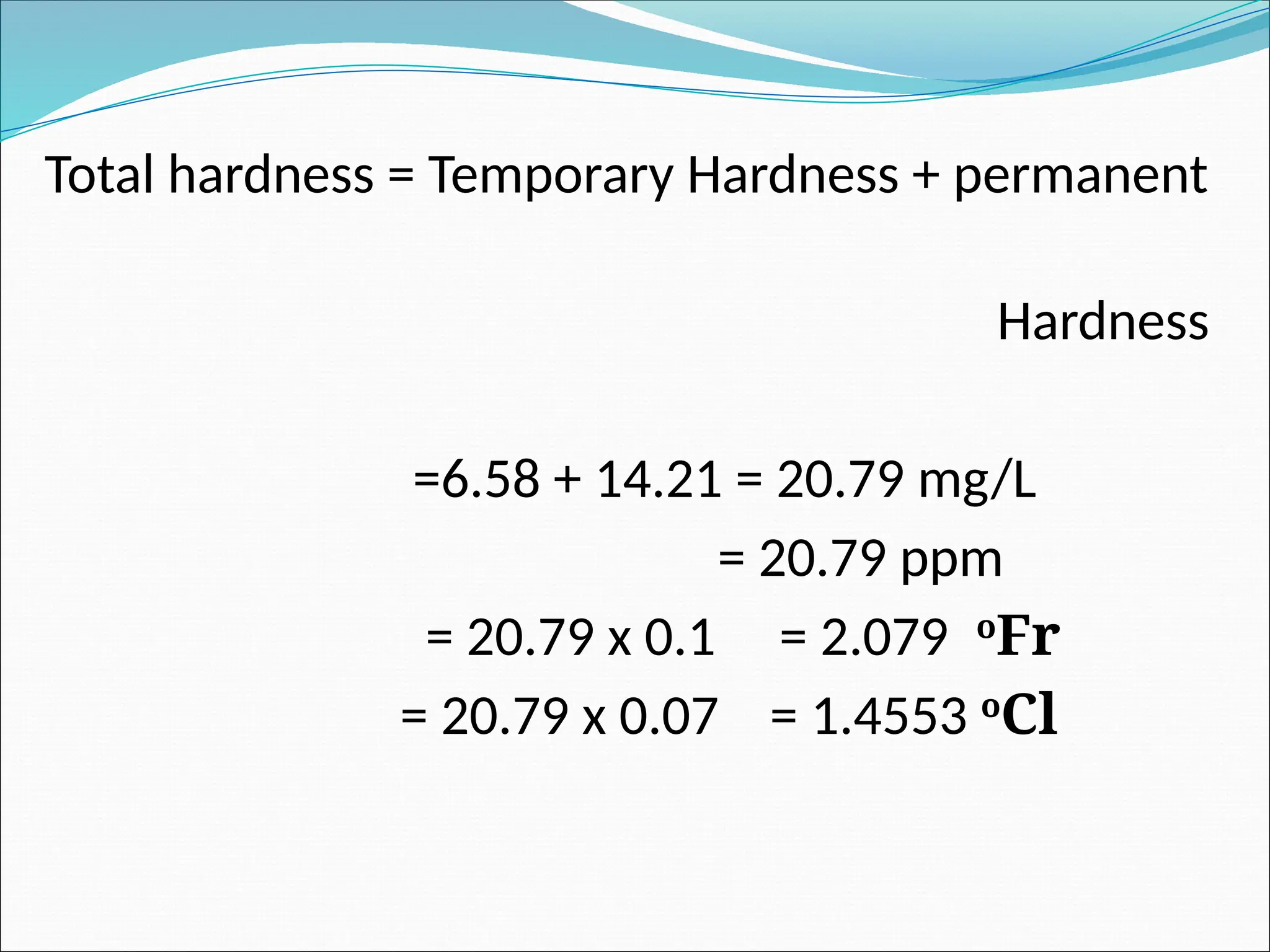 Total hardness = Temporary Hardness + permanent
Hardness
=6.58 + 14.21 = 20.79 mg/L
= 20.79 ppm
= 20.79 x 0.1 = 2.079 o
Fr
= 20.79 x 0.07 = 1.4553 o
Cl
 